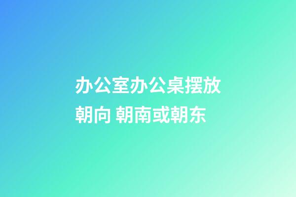 办公室办公桌摆放朝向 朝南或朝东